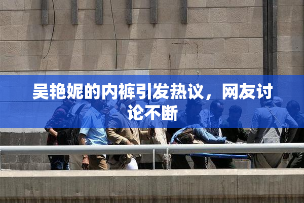 吴艳妮的内裤引发热议，网友讨论不断