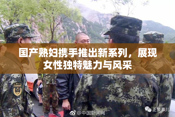 国产熟妇携手推出新系列，展现女性独特魅力与风采