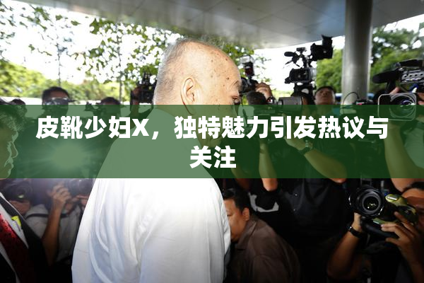皮靴少妇X，独特魅力引发热议与关注