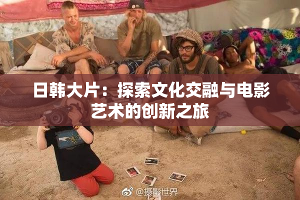 日韩大片：探索文化交融与电影艺术的创新之旅