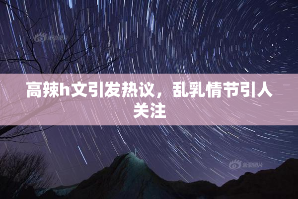 高辣h文引发热议，乱乳情节引人关注