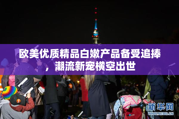 欧美优质精品白嫩产品备受追捧，潮流新宠横空出世