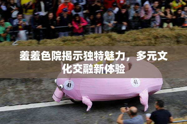 羞羞色院揭示独特魅力，多元文化交融新体验