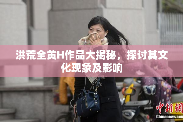 洪荒全黄H作品大揭秘，探讨其文化现象及影响