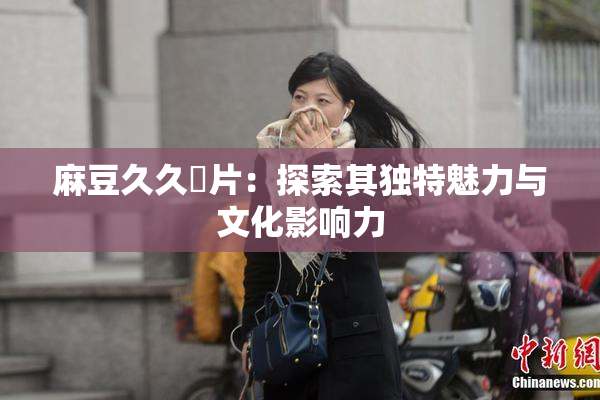 麻豆久久婬片：探索其独特魅力与文化影响力