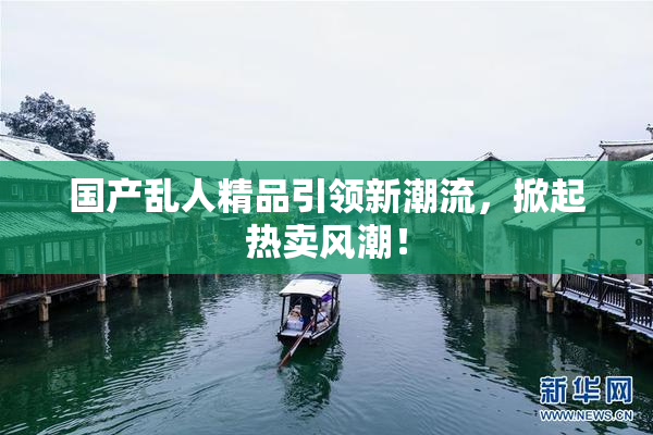 国产乱人精品引领新潮流，掀起热卖风潮！