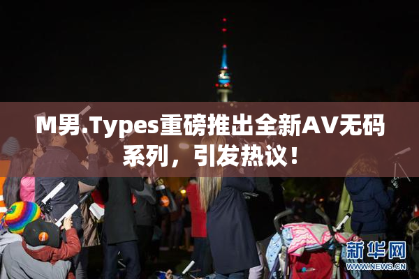 M男.Types重磅推出全新AV无码系列，引发热议！