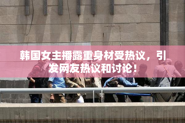 韩国女主播露重身材受热议，引发网友热议和讨论！