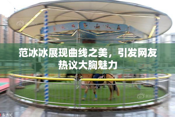 范冰冰展现曲线之美，引发网友热议大胸魅力