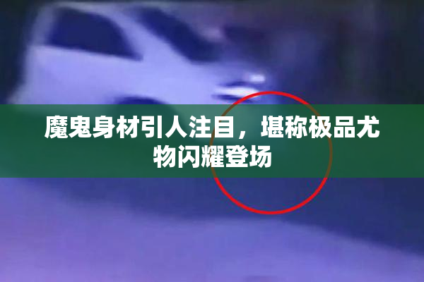 魔鬼身材引人注目，堪称极品尤物闪耀登场