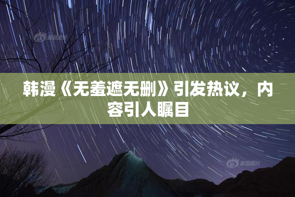 韩漫《无羞遮无删》引发热议，内容引人瞩目