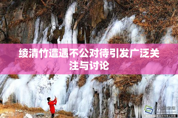 绫清竹遭遇不公对待引发广泛关注与讨论