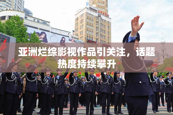 亚洲烂综影视作品引关注，话题热度持续攀升