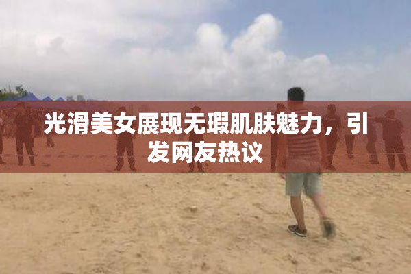 光滑美女展现无瑕肌肤魅力，引发网友热议