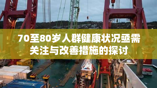 70至80岁人群健康状况亟需关注与改善措施的探讨