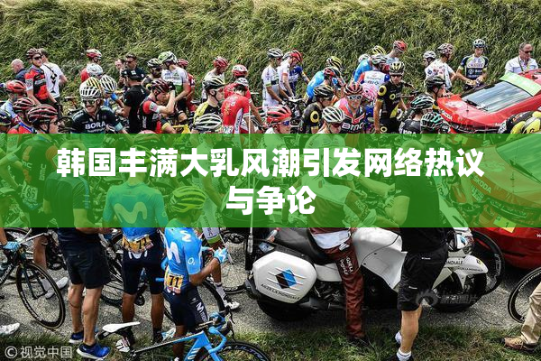 韩国丰满大乳风潮引发网络热议与争论