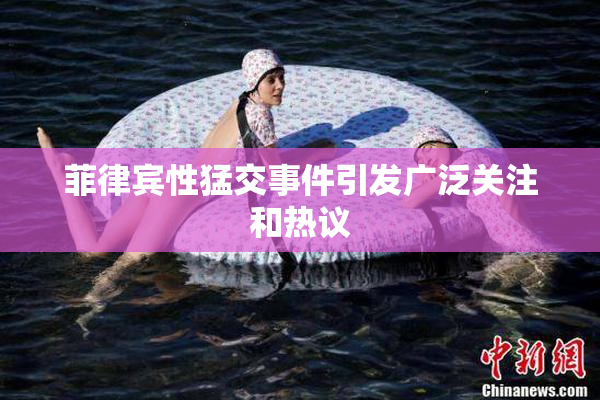 菲律宾性猛交事件引发广泛关注和热议