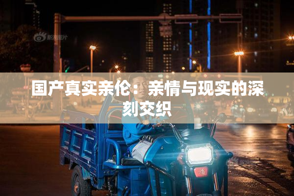 国产真实亲伦：亲情与现实的深刻交织