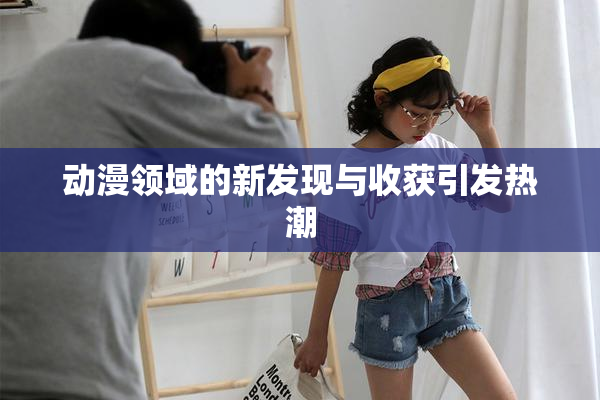 动漫领域的新发现与收获引发热潮