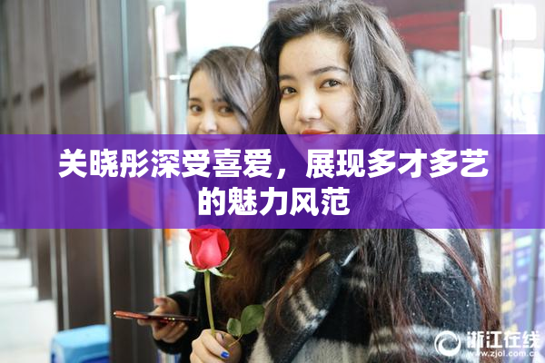 关晓彤深受喜爱，展现多才多艺的魅力风范
