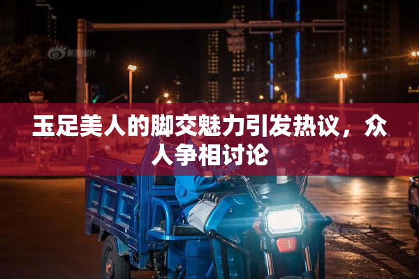 玉足美人的脚交魅力引发热议，众人争相讨论