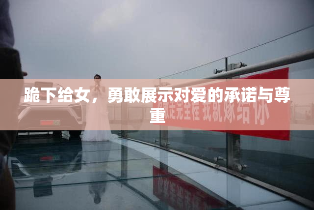 跪下给女，勇敢展示对爱的承诺与尊重