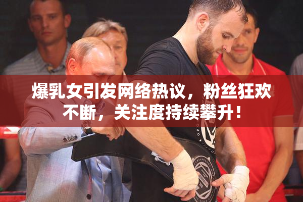 爆乳女引发网络热议，粉丝狂欢不断，关注度持续攀升！