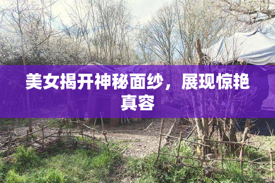 美女揭开神秘面纱，展现惊艳真容