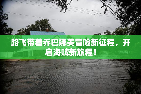 路飞带着乔巴娜美冒险新征程，开启海贼新旅程！