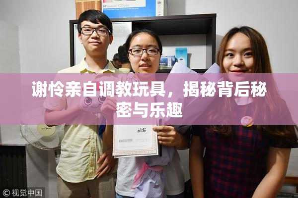 谢怜亲自调教玩具，揭秘背后秘密与乐趣