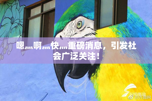 嗯灬啊灬快灬重磅消息，引发社会广泛关注！