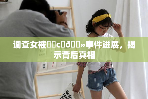 调查女被❌‌c‌🐻事件进展，揭示背后真相