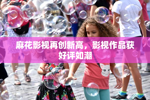 麻花影视再创新高，影视作品获好评如潮