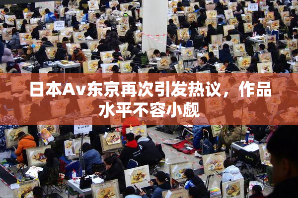 日本Av东京再次引发热议，作品水平不容小觑