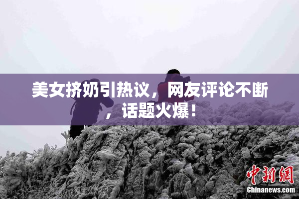 美女挤奶引热议，网友评论不断，话题火爆！