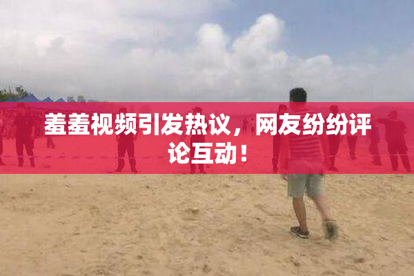 羞羞视频引发热议，网友纷纷评论互动！