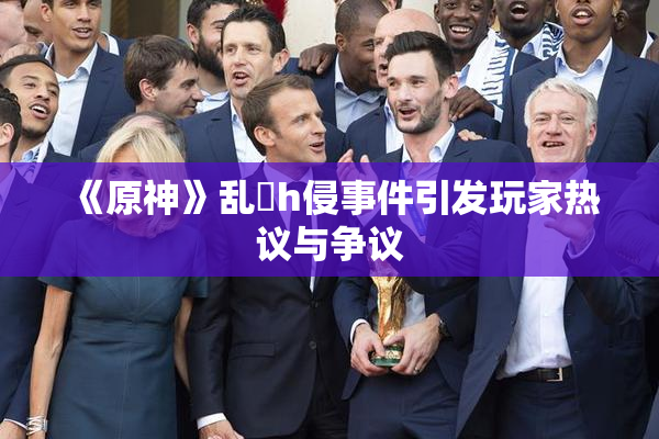 《原神》乱婬h侵事件引发玩家热议与争议