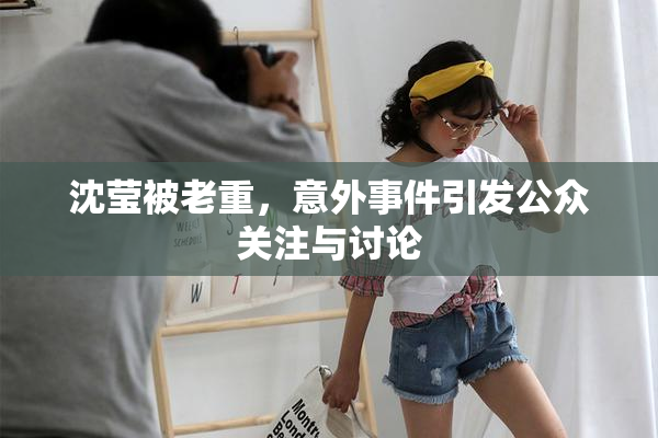 沈莹被老重，意外事件引发公众关注与讨论