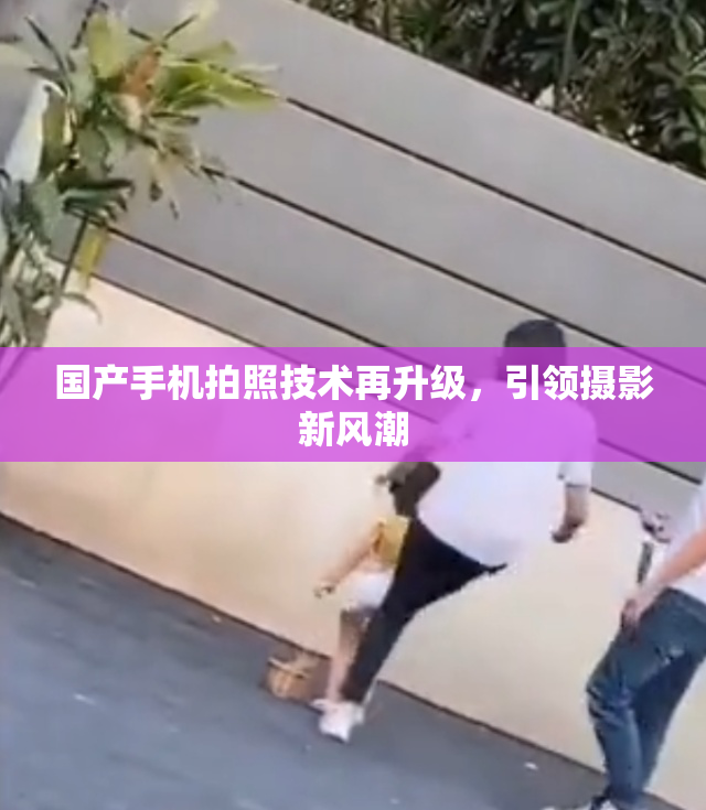 国产手机拍照技术再升级，引领摄影新风潮