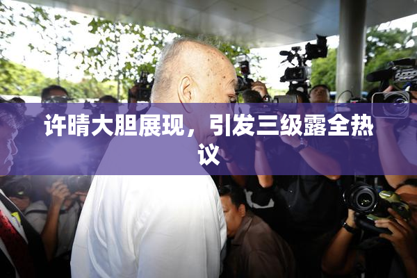 许晴大胆展现，引发三级露全热议