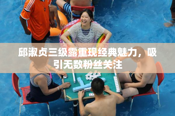 邱淑贞三级露重现经典魅力，吸引无数粉丝关注