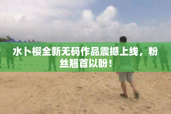 水卜樱全新无码作品震撼上线，粉丝翘首以盼！