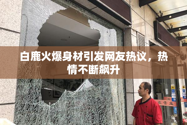 白鹿火爆身材引发网友热议，热情不断飙升