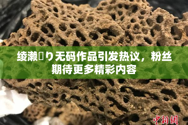 绫濑✿り无码作品引发热议，粉丝期待更多精彩内容