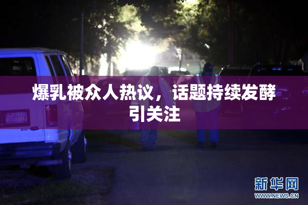 爆乳被众人热议，话题持续发酵引关注
