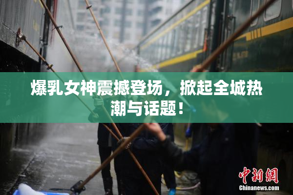 爆乳女神震撼登场，掀起全城热潮与话题！