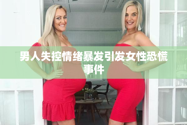 男人失控情绪暴发引发女性恐慌事件
