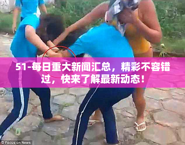 51-每日重大新闻汇总，精彩不容错过，快来了解最新动态！