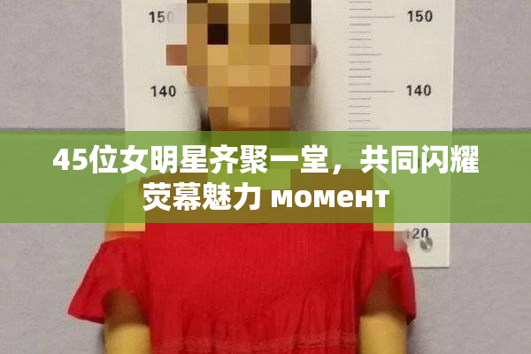 45位女明星齐聚一堂，共同闪耀荧幕魅力 момент