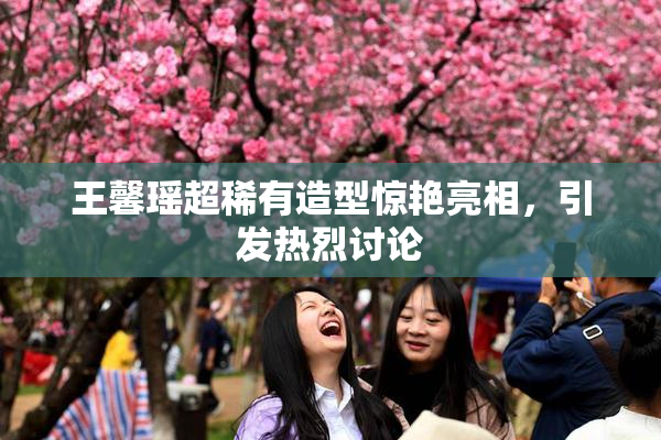 王馨瑶超稀有造型惊艳亮相，引发热烈讨论